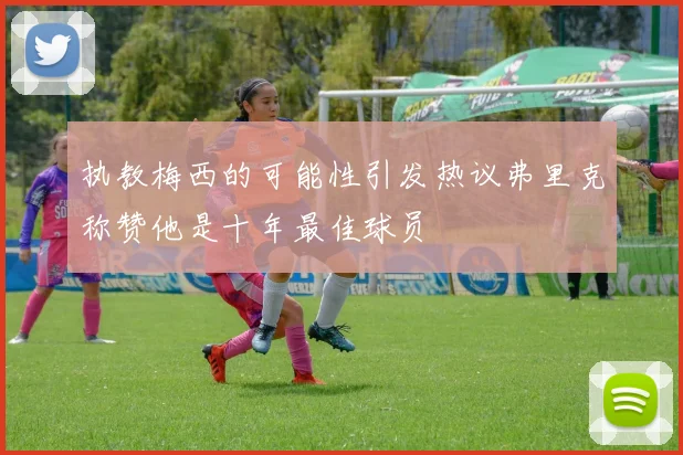 执教梅西的可能性引发热议弗里克称赞他是十年最佳球员