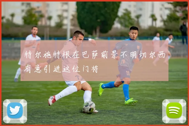 特尔施特根在巴萨前景不明切尔西有意引进这位门将