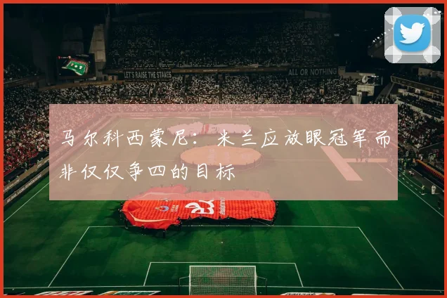 马尔科西蒙尼：米兰应放眼冠军而非仅仅争四的目标