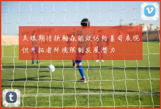 美媒期待杨瀚森能效仿约基奇表现但开拓者环境限制发展潜力