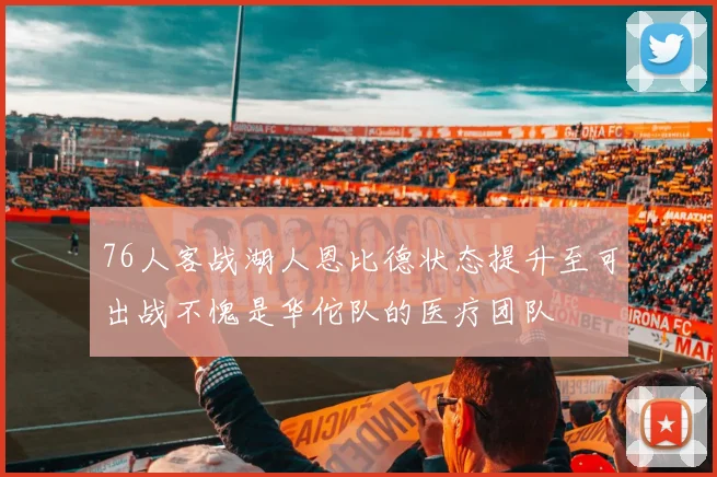 76人客战湖人恩比德状态提升至可出战不愧是华佗队的医疗团队