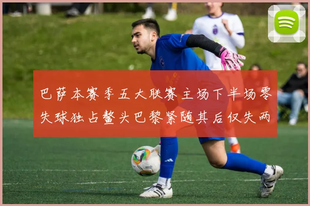 巴萨本赛季五大联赛主场下半场零失球独占鳌头巴黎紧随其后仅失两球