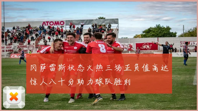 冈萨雷斯状态火热三场正负值高达惊人八十分助力球队胜利