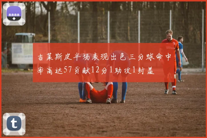 吉莱斯皮半场表现出色三分球命中率高达57贡献12分1助攻1封盖