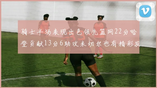 骑士半场表现出色领先篮网22分哈登贡献13分6助攻米切尔也有精彩发挥